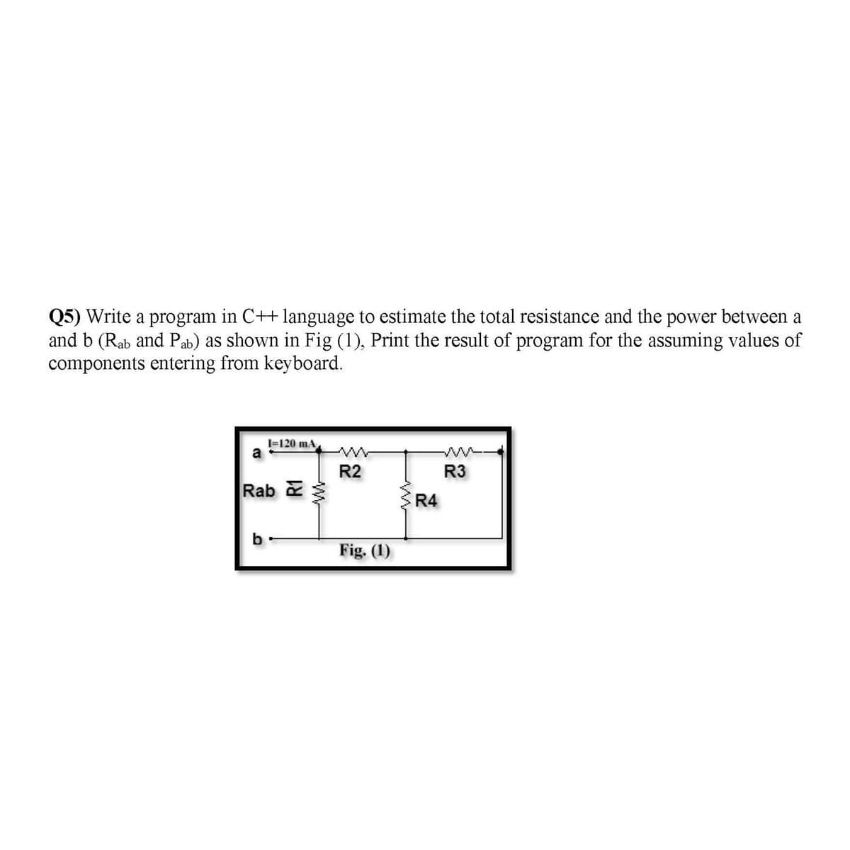 Q5) Write a program in C++ language to estimate the total resistance and the power between a
and b (Rab and Pab) as shown in Fig (1), Print the result of program for the assuming values of
components entering from keyboard.
I=120 mA
a
R2
R3
Rab
R4
b
Fig. (1)
