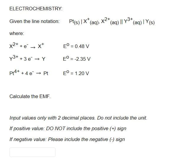 ELECTROCHEMISTRY:
Pt(s) |X" (aq).
(aq) | Y(s)
Given the line notation:
(aq) || y3+
where:
x2* + e
x*
E° = 0.48 V
y3+ + 3 e → Y
E° = -2.35 V
Pt4+ + 4 e -
E° = 1.20 V
- Pt
Calculate the EMF.
Input values only with 2 decimal places. Do not include the unit.
If positive value: DO NOT include the positive (+) sign
If negative value: Please include the negative (-) sign
