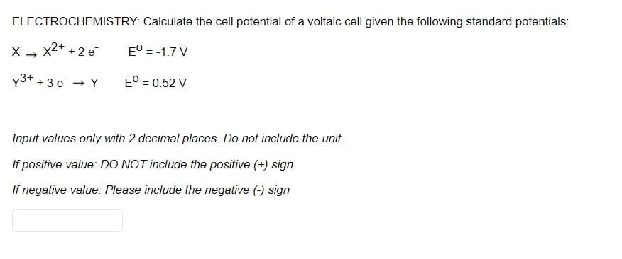 ELECTROCHEMISTRY: Calculate the cell potential of a voltaic cell given the following standard potentials:
x2+ + 2 e
E° = -1.7 V
y3+ +3 e → Y
E° = 0.52 V
Input values only with 2 decimal places. Do not include the unit.
If positive value: DO NOT include the positive (+) sign
If negative value: Please include the negative (-) sign
