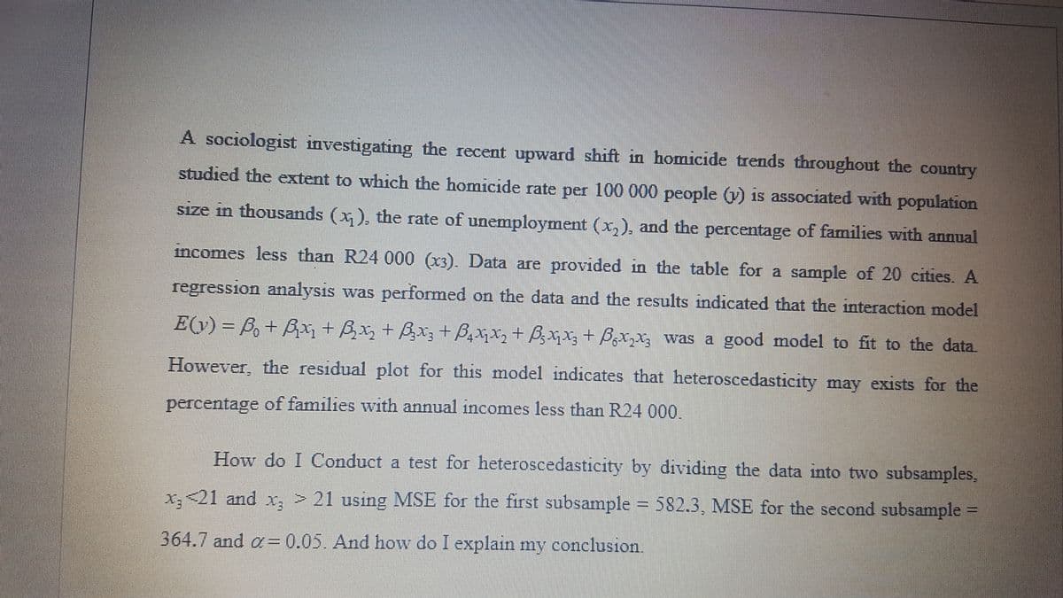 A sociologist investigating the recent upward shift in homicide trends throughout the country
studied the extent to which the homicide rate per 100 000 people (v) is associated with population
size in thousands (x ), the rate of unemployment (x,), and the percentage of families with annual
incomes less than R24 000 (x3). Data are provided in the table for a sample of 20 cities. A
regression analysis was performed on the data and the results indicated that the interaction model
E(y) = B,+ Bx + Bx, + Bx; + B,xqx,+ B;xx; + Bzxzx; was a good model to fit to the data.
%3D
However, the residual plot for this model indicates that heteroscedasticity may exists for the
percentage of families with annual incomes less than R24 000.
How do I Conduct a test for heteroscedasticity by dividing the data into two subsamples,
x,21 and x, > 21 using MSE for the first subsample = 582.3, MSE for the second subsample =
364.7 and a= 0.05. And how do I explain my conclusion.
