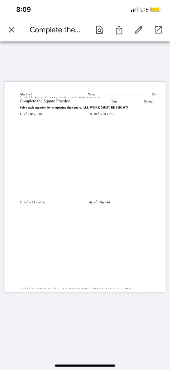 8:09
l LTE
Complete the...
Algebra 2
•2021 K Soft wareLLC.
Complete the Square Practice
Name
AIl rights reserved.
ID: I
Date
Period
Solve each equation by completing the square. ALL WORK MUST BE SHOWN
1) n? - 86 = -10n
2) 10r = 88 + 20r
3) 4n - 65 =-16n
4) p² = 8p – 63
e 2021 KutSef .. LLC
AU ticht Ferved.
Medei Iarisise A LErhra 2.
