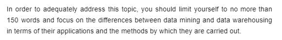 In order to adequately address this topic, you should limit yourself to no more than
150 words and focus on the differences between data mining and data warehousing
in terms of their applications and the methods by which they are carried out.