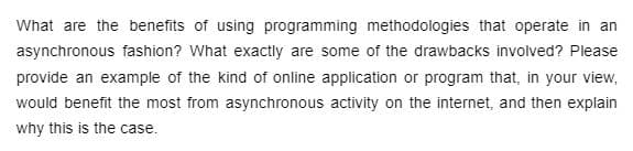 What are the benefits of using programming methodologies that operate in an
asynchronous fashion? What exactly are some of the drawbacks involved? Please
provide an example of the kind of online application or program that, in your view,
would benefit the most from asynchronous activity on the internet, and then explain
why this is the case.