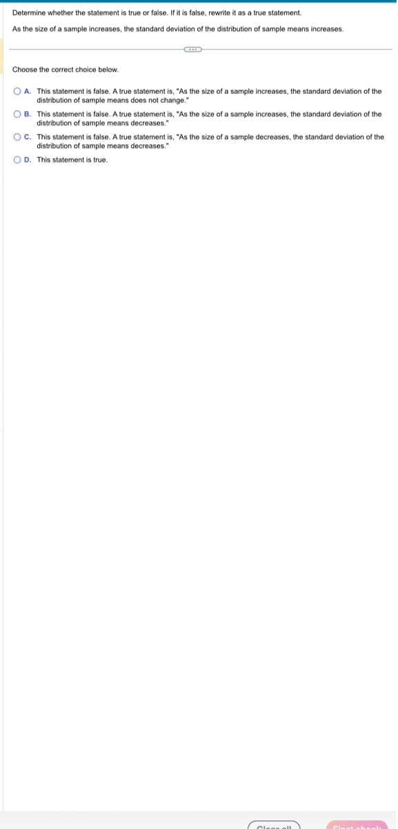 Determine whether the statement is true or false. If it is false, rewrite it as a true statement.
As the size of a sample increases, the standard deviation of the distribution of sample means increases.
Choose the correct choice below.
OA. This statement is false. A true statement is, "As the size of a sample increases, the standard deviation of the
distribution c sample means does not change."
OB. This statement is false. A true statement is, "As the size of a sample increases, the standard deviation of the
distribution of sample means decreases."
OC. This statement is false. A true statement is, "As the size of a sample decreases, the standard deviation of the
distribution of sample means decreases."
OD. This statement is true.
Cleak all