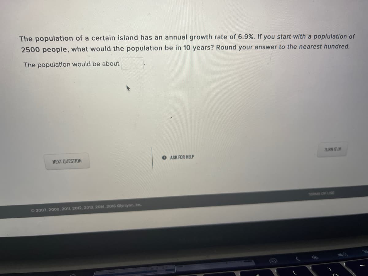 The population of a certain island has an annual growth rate of 6.9%. If you start with a poplulation of
2500 people, what would the population be in 10 years? Round your answer to the nearest hundred.
The population would be about
TURN IT IN
NEXT QUESTION
O ASK FOR HELP
TERMIS OF USE
62007, 2009, 2011, 2012, 2013, 2014, 2016 Glynlyon, Inc.
