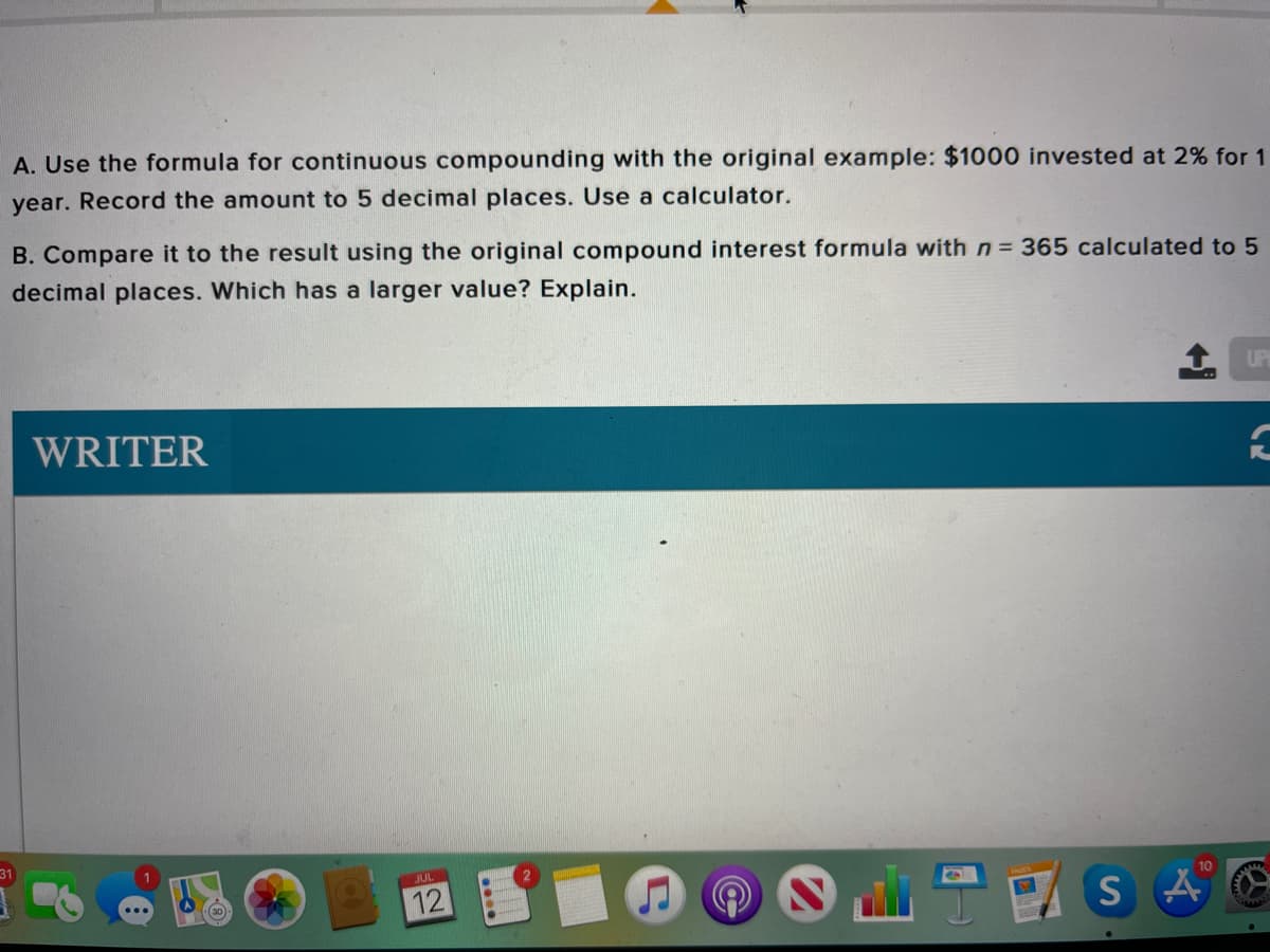 A. Use the formula for continuous compounding with the original example: $1000 invested at 2% for 1
year. Record the amount to 5 decimal places. Use a calculator.
B. Compare it to the result using the original compound interest formula with n = 365 calculated to 5
decimal places. Which has a larger value? Explain.
UP
WRITER
JUL
10
12
