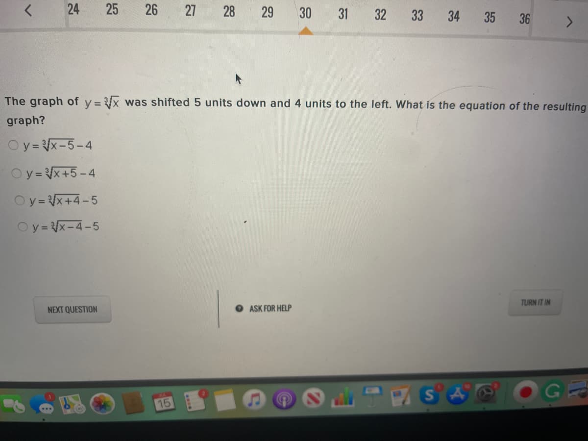 24
25
26
27 28 29 30 31 32 33
34
35 36
The graph of y = x was shifted 5 units down and 4 units to the left. What is the equation of the resulting
graph?
Oy= x-5-4
Oy= x+5-4
Oy= x+4-5
Oy= x-4-5
TURN IT IN
NEXT QUESTION
O ASK FOR HELP
15
