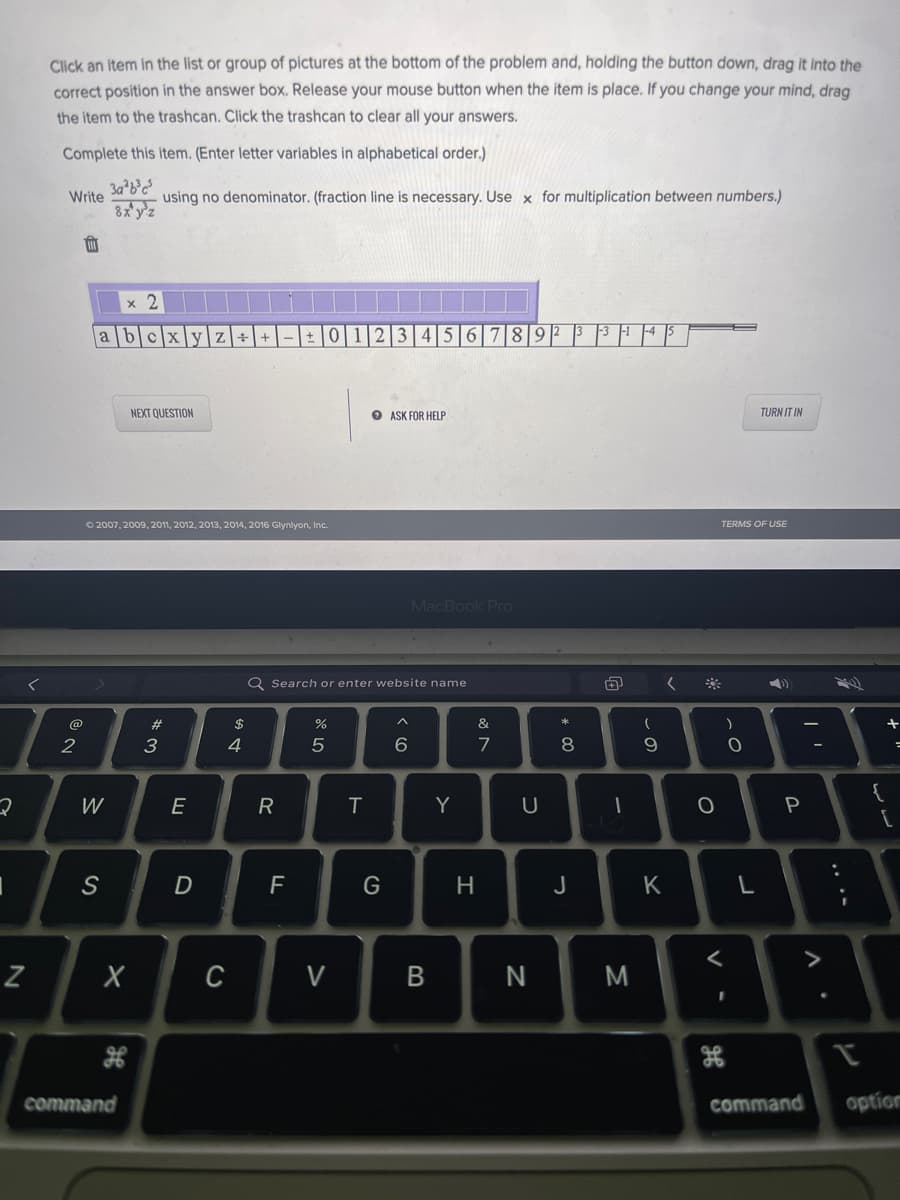 **Instructions on Solving Algebraic Expressions**

1. **Selection & Positioning:**
   - Click an item in the list or group of pictures at the bottom of the problem.
   - Hold the button down.
   - Drag it into the correct position in the answer box.
   - Release your mouse button when the item is in place.
   - If you change your mind, drag the item to the trashcan.
   - Click the trashcan to clear all your answers.

2. **Problem Statement:**
   - Complete the following item (Enter letter variables in alphabetical order.)
   - Write \(\frac{3x^2 \times 3y^5}{8 \times y^2}\) using no denominator. (a fraction line is necessary).
   - Use \(\times\) for multiplication between numbers.

**Equation Provided:**
   \[\frac{3x^2 \times 3y^5}{8 \times y^2}\]

   - (With letters variables entered in alphabetical order)

3. **Interface Explanation:**
   Below the instructions and problem statement, there is an interactive interface with the following options:
   - A trashcan icon to clear answers.
   - A purple answer box to input the solution (\(x\) and \(i\) are already provided within the purple box).
   - A selection row containing numbers (0-9), letters (a-z), and arithmetic symbols (+, -, ×, ÷, =).

4. **Action Buttons:**
   - "NEXT QUESTION" button to move to the next problem.
   - "ASK FOR HELP" button for assistance.
   - "TURN IT IN" button to submit the answer.

---
**Note:** Be mindful to follow the problem's requirement to not include a denominator in your final answer. Use multiplication as indicated and input variables in the order specified.