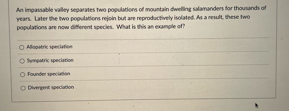 An impassable valley separates two populations of mountain dwelling salamanders for thousands of
years. Later the two populations rejoin but are reproductively isolated. As a result, these two
populations are now different species. What is this an example of?
O Allopatric speciation
O Sympatric speciation
O Founder speciation
Divergent speciation