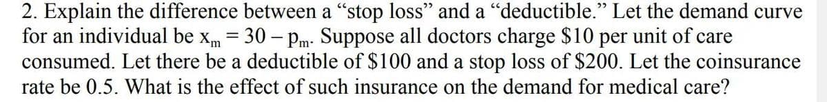 2. Explain the difference between a "stop loss" and a “deductible." Let the demand curve
for an individual be xm = 30 - Pm. Suppose all doctors charge $10 per unit of care
consumed. Let there be a deductible of $100 and a stop loss of $200. Let the coinsurance
rate be 0.5. What is the effect of such insurance on the demand for medical care?