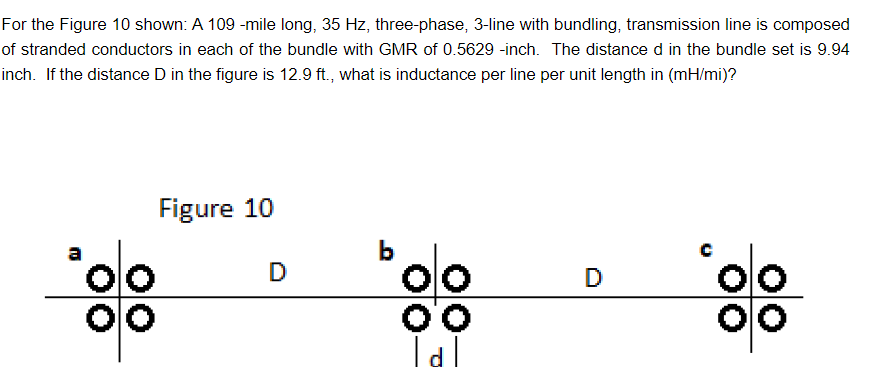 For the Figure 10 shown: A 109 -mile long, 35 Hz, three-phase, 3-line with bundling, transmission line is composed
of stranded conductors in each of the bundle with GMR of 0.5629 -inch. The distance d in the bundle set is 9.94
inch. If the distance D in the figure is 12.9 ft., what is inductance per line per unit length in (mH/mi)?
Figure 10
ªolo
00
D
Polo
oo
Tal
D
colo
o