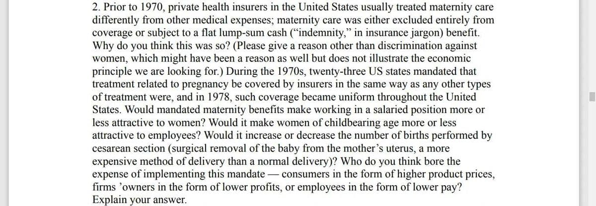 2. Prior to 1970, private health insurers in the United States usually treated maternity care
differently from other medical expenses; maternity care was either excluded entirely from
coverage or subject to a flat lump-sum cash ("indemnity," in insurance jargon) benefit.
Why do you think this was so? (Please give a reason other than discrimination against
women, which might have been a reason as well but does not illustrate the economic
principle we are looking for.) During the 1970s, twenty-three US states mandated that
treatment related to pregnancy be covered by insurers in the same way as any other types
of treatment were, and in 1978, such coverage became uniform throughout the United
States. Would mandated maternity benefits make working in a salaried position more or
less attractive to women? Would it make women of childbearing age more or less
attractive to employees? Would it increase or decrease the number of births performed by
cesarean section (surgical removal of the baby from the mother's uterus, a more
expensive method of delivery than a normal delivery)? Who do you think bore the
expense of implementing this mandate - consumers in the form of higher product prices,
firms 'owners in the form of lower profits, or employees in the form of lower pay?
Explain your answer.