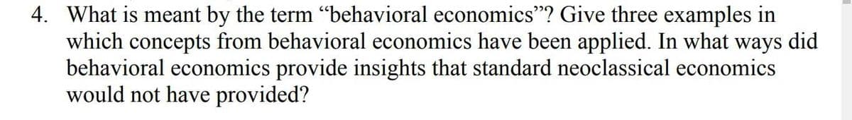 4. What is meant by the term "behavioral economics"? Give three examples in
which concepts from behavioral economics have been applied. In what ways did
behavioral economics provide insights that standard neoclassical economics
would not have provided?