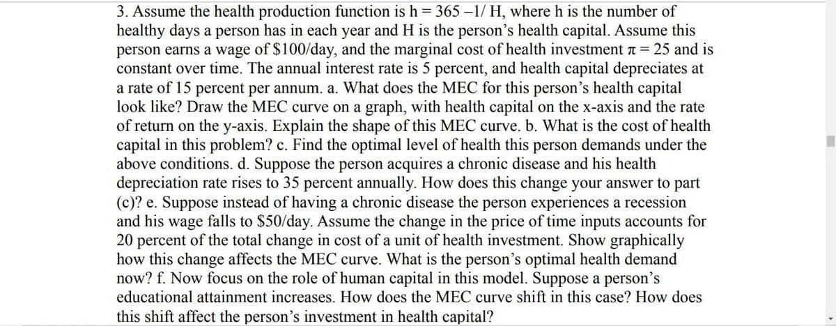 3. Assume the health production function is h = 365 -1/ H, where h is the number of
healthy days a person has in each year and H is the person's health capital. Assume this
person earns a wage of $100/day, and the marginal cost of health investment = 25 and is
constant over time. The annual interest rate is 5 percent, and health capital depreciates at
a rate of 15 percent per annum. a. What does the MEC for this person's health capital
look like? Draw the MEC curve on a graph, with health capital on the x-axis and the rate
of return on the y-axis. Explain the shape of this MEC curve. b. What is the cost of health
capital in this problem? c. Find the optimal level of health this person demands under the
above conditions. d. Suppose the person acquires a chronic disease and his health
depreciation rate rises to 35 percent annually. How does this change your answer to part
(c)? e. Suppose instead of having a chronic disease the person experiences a recession
and his wage falls to $50/day. Assume the change in the price of time inputs accounts for
20 percent of the total change in cost of a unit of health investment. Show graphically
how this change affects the MEC curve. What is the person's optimal health demand
now? f. Now focus on the role of human capital in this model. Suppose a person's
educational attainment increases. How does the MEC curve shift in this case? How does
this shift affect the person's investment in health capital?