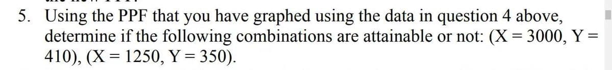 5. Using the PPF that you have graphed using the data in question 4 above,
determine if the following combinations are attainable or not: (X= 3000, Y =
410), (X= 1250, Y = 350).