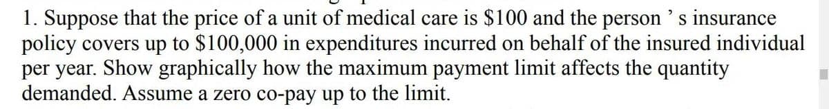 1. Suppose that the price of a unit of medical care is $100 and the person's insurance
policy covers up to $100,000 in expenditures incurred on behalf of the insured individual
per year. Show graphically how the maximum payment limit affects the quantity
demanded. Assume a zero co-pay up to the limit.