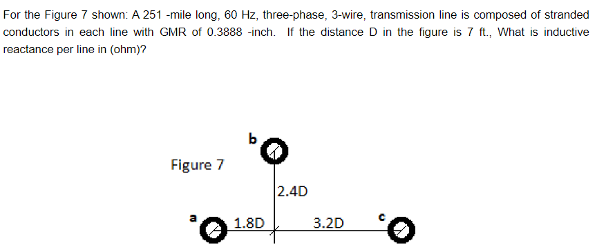 For the Figure 7 shown: A 251 -mile long, 60 Hz, three-phase, 3-wire, transmission line is composed of stranded
conductors in each line with GMR of 0.3888 -inch. If the distance D in the figure is 7 ft., What is inductive
reactance per line in (ohm)?
Figure 7
³0
1.8D
2.4D
3.2D