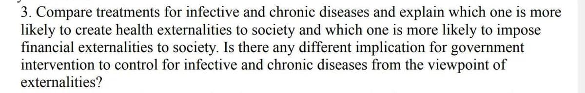 3. Compare treatments for infective and chronic diseases and explain which one is more
likely to create health externalities to society and which one is more likely to impose
financial externalities to society. Is there any different implication for government
intervention to control for infective and chronic diseases from the viewpoint of
externalities?