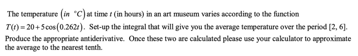 The temperature (in °C)at time t (in hours) in an art museum varies according to the function
T(t) = 20+5cos (0.262t). Set-up the integral that will give you the average temperature over the period [2, 6].
Produce the appropriate antiderivative. Once these two are calculated please use your calculator to approximate
the average to the nearest tenth.
