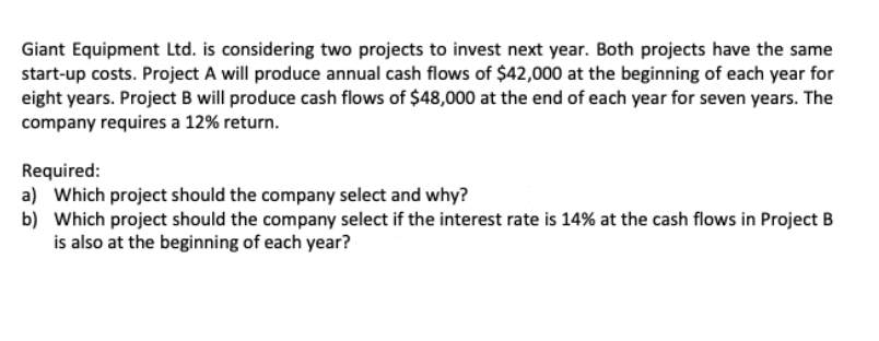 Giant Equipment Ltd. is considering two projects to invest next year. Both projects have the same
start-up costs. Project A will produce annual cash flows of $42,000 at the beginning of each year for
eight years. Project B will produce cash flows of $48,000 at the end of each year for seven years. The
company requires a 12% return.
Required:
a) Which project should the company select and why?
b) Which project should the company select if the interest rate is 14% at the cash flows in Project B
is also at the beginning of each year?
