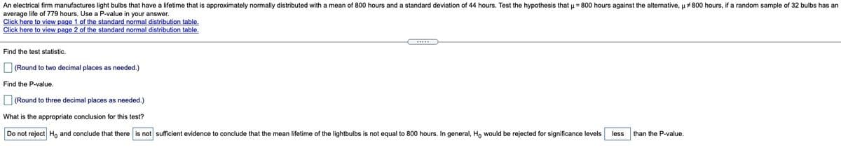 An electrical firm manufactures light bulbs that have a lifetime that is approximately normally distributed with a mean of 800 hours and a standard deviation of 44 hours. Test the hypothesis that u = 800 hours against the alternative, u + 800 hours, if a random sample of 32 bulbs has an
average life of 779 hours. Use a P-value in your answer.
Click here to view page 1 of the standard normal distribution table.
Click here to view page 2 of the standard normal distribution table.
.....
Find the test statistic.
(Round to two decimal places as needed.)
Find the P-value.
(Round to three decimal places as needed.)
What is the appropriate conclusion for this test?
Do not reject H, and conclude that there is not sufficient evidence to conclude that the mean lifetime of the lightbulbs is not equal to 800 hours. In general, H, would be rejected for significance levels
less
than the P-value.
