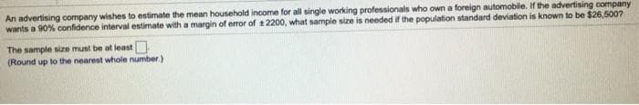 An advertising company wishes to estimate the mean household income for all single working professionals who own a foreign automobile. If the advertising company
wants a 90% confidence interval estimate with a margin of error of 1 2200, what sample size is needed if the population standard deviation is known to be $26,500?
The sample size must be at least
(Round up to the nearest whole number.)
