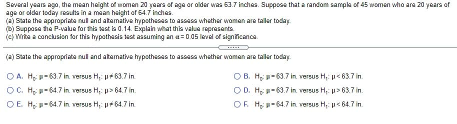 Several years ago, the mean height of women 20 years of age or older was 63.7 inches. Suppose that a random sample of 45 women who are 20 years of
age or older today results in a mean height of 64.7 inches.
(a) State the appropriate null and alternative hypotheses to assess whether women are taller today.
(b) Suppose the P-value for this test is 0.14. Explain what this value represents.
(c) Write a conclusion for this hypothesis test assuming an a= 0.05 level of significance.
.....
(a) State the appropriate null and alternative hypotheses to assess whether women are taller today.
O A. H, µ= 63.7 in. versus H,: µ# 63.7 in.
O B. H,: µ= 63.7 in. versus H,: µ< 63.7 in.
OC. H, µ= 64.7 in. versus H,: µ> 64.7 in.
O D. H,: = 63.7 in. versus H,: µ> 63.7 in.
O E. H, µ= 64.7 in. versus H,: µ 64.7 in.
O F. H,: µ= 64.7 in. versus H,: u < 64.7 in.
