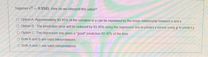 Suppose r?
= 0.9345 How do we interpret this value?
O Option A. Approximately 93.45% of the variation in y can be explained by the linear relationship between x and y
O Option B: The prediction error will be reduced by 93.45% using the regression line to predict y versus using y to predict y
O Option C: The regression line gives a "good" prediction 93.45% of the time
O Both A and B are valid interpretations
O Both A and C are valid interpretations
