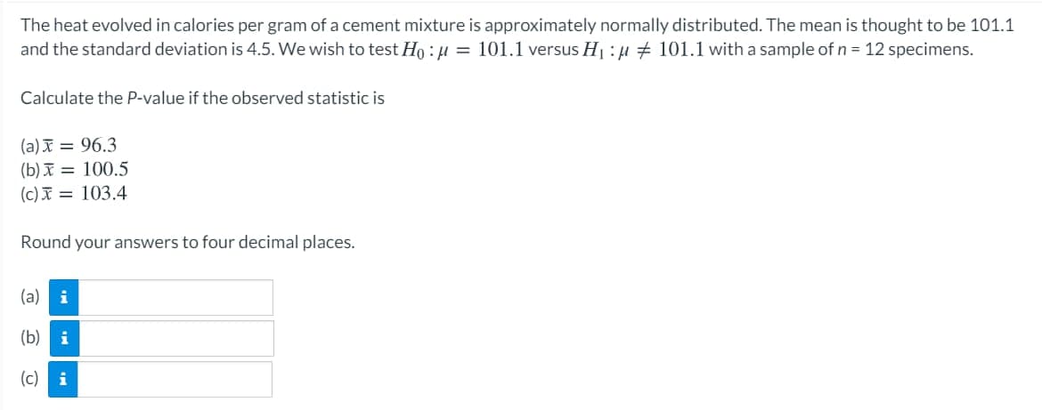 The heat evolved in calories per gram of a cement mixture is approximately normally distributed. The mean is thought to be 101.1
and the standard deviation is 4.5. We wish to test Ho : H = 101.1 versus H : µ + 101.1 with a sample of n = 12 specimens.
Calculate the P-value if the observed statistic is
(a) = 96.3
(b) I = 100.5
(c) I = 103.4
Round your answers to four decimal places.
(a)
(b)
(c)
i
