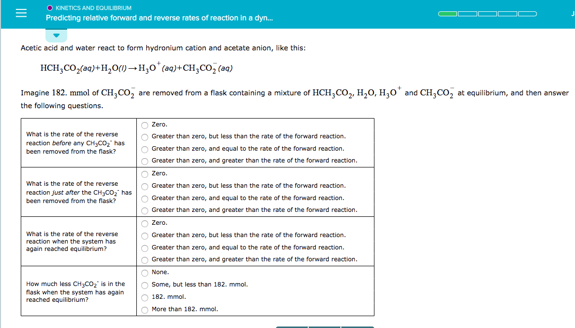 O KINETICS AND EQUILIBRIUM
Predicting relative forward and reverse rates of reaction in a dyn...
Acetic acid and water react to form hydronium cation and acetate anion, like this:
HCH3CO2(aq)+H2O)H3 (a)+CH,CO2 (aq)
Imagine 182. mmol of CH3CO2 are removed from a flask containing a mixture of HCH3CO, H20, H0 and CH3CO2 at equilibrium, and then answer
he following questions
Zero
Greater than zero, but less than the rate of the forward reaction
Greater than zero, and equal to the rate of the forward reaction
Greater than zero, and greater than the rate of the forward reaction
Zero
Greater than zero, but less than the rate of the forward reaction
Greater than zero, and equal to the rate of the forward reaction
Greater than zero, and greater than the rate of the forward reaction
Zero
Greater than zero, but less than the rate of the forward reaction
Greater than zero, and equal to the rate of the forward reaction
Greater than zero, and greater than the rate of the forward reaction
None
Some, but less than 182. mmol
182. mmol
More than 182. mmol
What is the rate of the reverse
reaction before any CH3CO2 has
been removed from the flask?
What is the rate of the reverse
reaction just after the CH3CO2 has
been removed from the flask?
What is the rate of the reverse
reaction when the system has
again reached equilibrium?
How much less CH3CO2 is in the
flask when the system has again
reached equilibrium?
