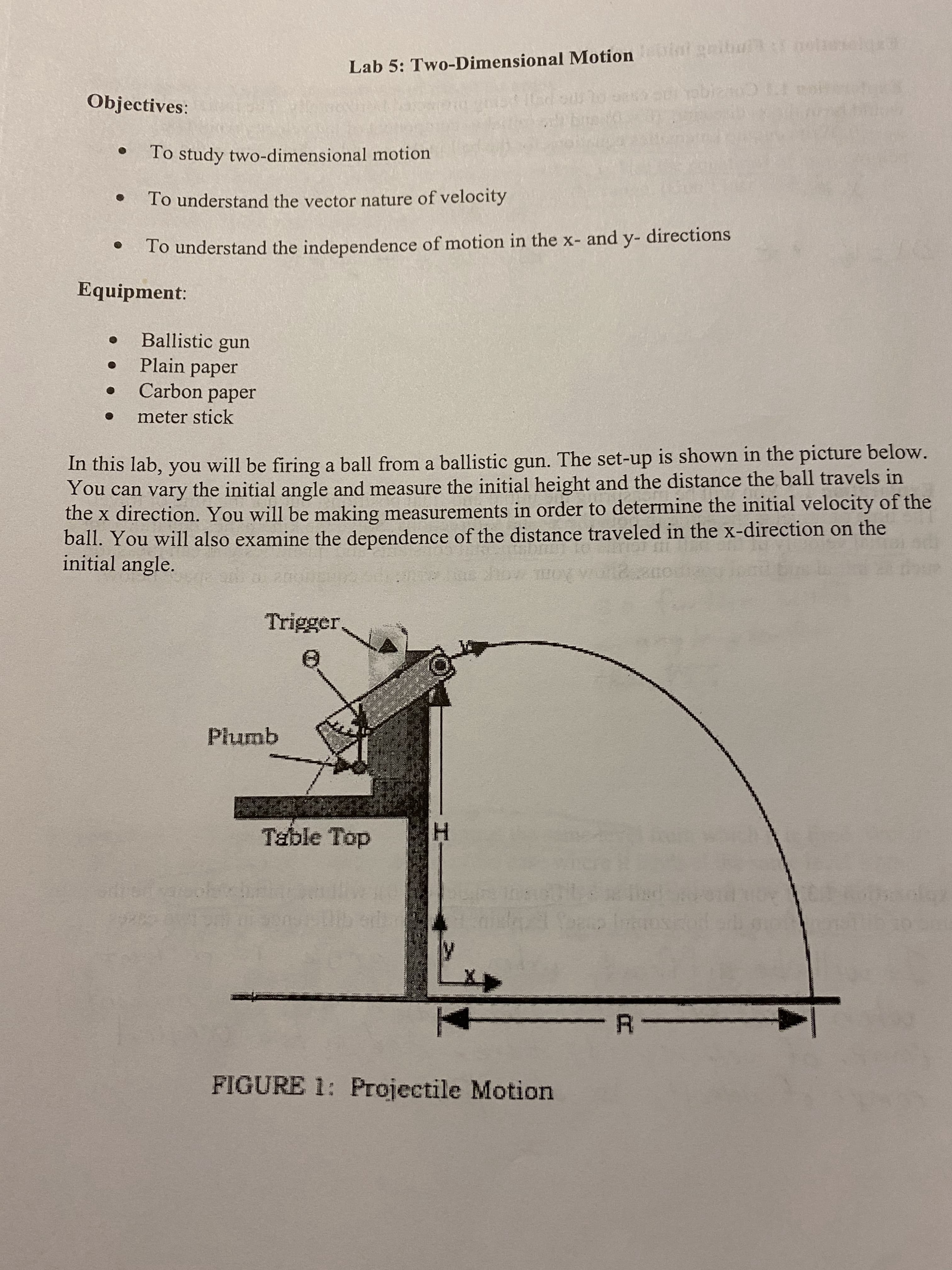 ## Lab 5: Two-Dimensional Motion

### Objectives:
- To study two-dimensional motion
- To understand the vector nature of velocity
- To understand the independence of motion in the x- and y- directions

### Equipment:
- Ballistic gun
- Plain paper
- Carbon paper
- Meter stick

---

### Introduction:
In this lab, you will be firing a ball from a ballistic gun. The set-up is shown in the picture below. You can vary the initial angle and measure the initial height and the distance the ball travels in the x direction. You will be making measurements in order to determine the initial velocity of the ball. You will also examine the dependence of the distance traveled in the x-direction on the initial angle.

---

### Explanation of Diagram:
**Figure 1: Projectile Motion**

The diagram illustrates the setup and measurement parameters for the experiment. 

- **Ballistic Gun**: The device used to launch the ball.
- **Trigger**: Mechanism to release the ball from the ballistic gun.
- **Plumb**: Tool used to ensure measurements of angles and heights are accurate and vertical.
- **Table Top**: The flat surface from which the ball is launched.
- **Trajectory Path**: The curved path that the ball follows after being fired from the ballistic gun.
- **H**: Represents the initial height from the table top to the ground.
- **X and y components**: Directions along which the ball moves, where x is horizontal and y is vertical.
- **R**: The range or horizontal distance traveled by the ball.
- **Vx**: The horizontal component of the ball's velocity.

This setup allows for the precise study of two-dimensional motion by isolating and examining the variables involved, such as initial velocity, trajectory angle, and distances traveled.

---

These explanations and the diagram will help you understand the principles of two-dimensional motion and how to measure and analyze them in this lab exercise.