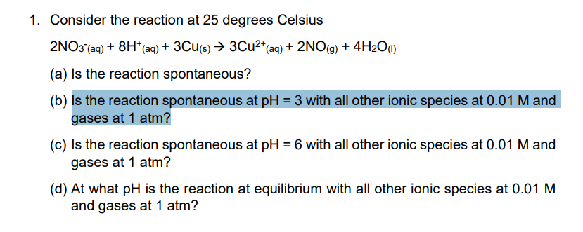 1. Consider the reaction at 25 degrees Celsius
2NO3 (aq) + 8H*(aq) + 3Cu(s) → 3Cu2*(aq) + 2NO(g) + 4H2O0)
(a) Is the reaction spontaneous?
(b) Is the reaction spontaneous at pH = 3 with all other ionic species at 0.01 M and
gases at 1 atm?
(c) Is the reaction spontaneous at pH = 6 with all other ionic species at 0.01 M and
gases at 1 atm?
(d) At what pH is the reaction at equilibrium with all other ionic species at 0.01 M
and gases at 1 atm?
