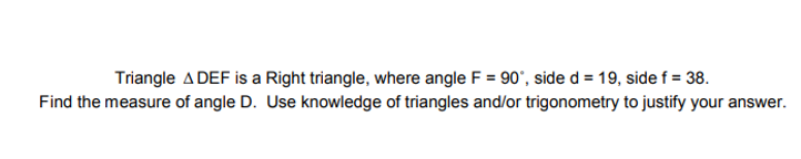 Triangle ADEF is a Right triangle, where angle F = 90", side d = 19, side f = 38.
Find the measure of angle D. Use knowledge of triangles and/or trigonometry to justify your answer.
