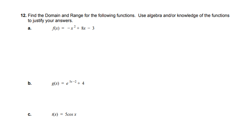 12. Find the Domain and Range for the following functions. Use algebra and/or knowledge of the functions
to justify your answers.
fx) = -x² + &r - 3
a.
Sx-2
b.
g(x) =
%3D
с.
1(x)
5cos x
