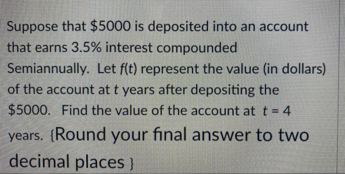 Suppose that $5000 is deposited into an account
that earns 3.5% interest compounded
Semiannually. Let f(t) represent the value (in dollars)
of the account at t years after depositing the
$5000. Find the value of the account at t = 4
years. {Round your final answer to two
decimal places }
