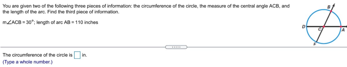You are given two of the following three pieces of information: the circumference of the circle, the measure of the central angle ACB, and
the length of the arc. Find the third piece of information.
MZACB = 30°; length of arc AB = 110 inches
D
C
.....
The circumference of the circle is
in.
(Type a whole number.)

