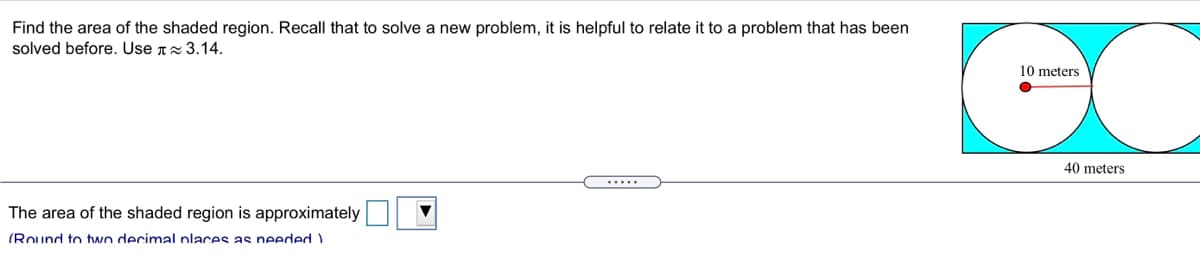 Find the area of the shaded region. Recall that to solve a new problem, it is helpful to relate it to a problem that has been
solved before. Use T 3.14.
10 meters
40 meters
.....
The area of the shaded region is approximately
(Round to two decimal nlaces as needed )
