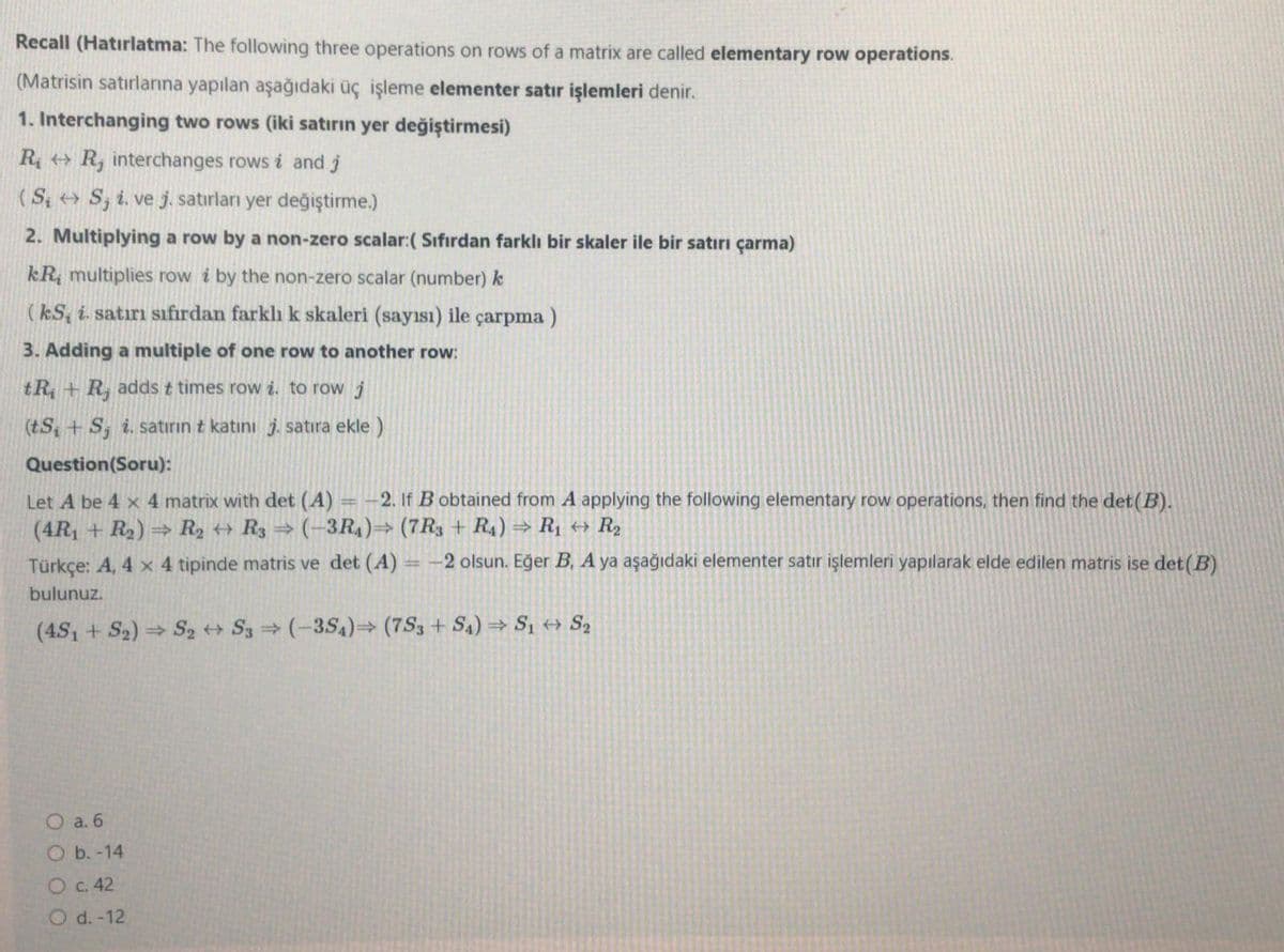 Recall (Hatırlatma: The following three operations on rows of a matrix are called elementary row operations.
(Matrisin satırlarına yapılan aşağıdaki üç işleme elementer satır işlemleri denir.
1. Interchanging two rows (iki satırın yer değiştirmesi)
R, + R, interchanges rows i and j
(S; > S, i. ve j. satırları yer değiştirme.)
2. Multiplying a row by a non-zero scalar:( Sifırdan farklı bir skaler ile bir satırı çarma)
kR, multiplies row i by the non-zero scalar (number) k
(kS, i. satırı sıfırdan farklı k skaleri (sayısı) ile çarpma )
3. Adding a multiple of one row to another row:
tR + R, adds t times row i. to row j
(tS + S, i. satırın t katını j. satıra ekle )
Question(Soru):
Let A be 4 x 4 matrix with det (A) = -2. If B obtained from A applying the following elementary row operations, then find the det(B).
(4R, + R2) → R2 + R3 → (-3R4)→ (7R3 + R4) → R1 +→ R2
Türkçe: A, 4 x 4 tipinde matris ve det (A)
= -2 olsun. Eğer B, A ya aşağıdaki elementer satır işlemleri yapılarak elde edilen matris ise det(B)
bulunuz.
(4S1 + S2) S, + S3 (-3S4)→ (7S3 + S4) = S1 + Sz
O a. 6
O b. -14
O c. 42
O d. -12
