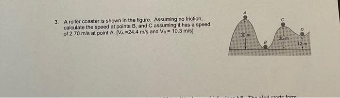 3. A roller coaster is shown in the figure. Assuming no friction,
calculate the speed at points B, and C assuming it has a speed
of 2.70 m/s at point A. [VA =24.4 m/s and Ve = 10.3 m/s]
25.m
be glad starte form
12 m