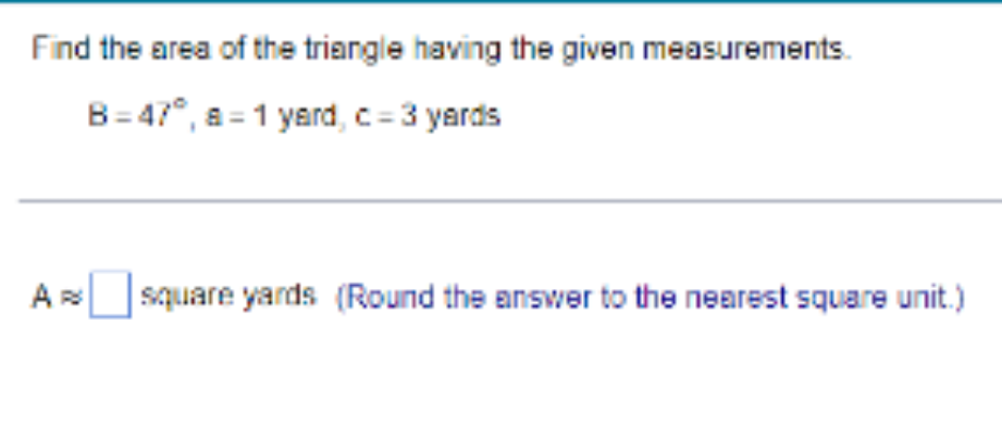 Find the area of the triangle having the given measurements.
B=47°, a=1 yard, c = 3 yards
A square yards (Round the answer to the nearest square unit.)