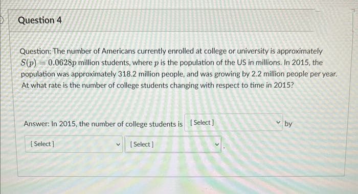 Question 4
Question: The number of Americans currently enrolled at college or university is approximately
S(p) = 0.0628p million students, where p is the population of the US in millions. In 2015, the
population was approximately 318.2 million people, and was growing by 2.2 million people per year.
At what rate is the number of college students changing with respect to time in 2015?
Answer: In 2015, the number of college students is [Select]
[Select]
[Select]
by