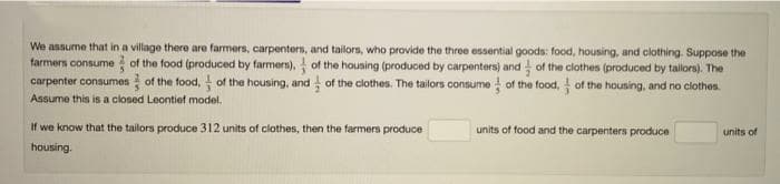 We assume that in a village there are farmers, carpenters, and tailors, who provide the three essential goods: food, housing, and clothing. Suppose the
farmers consume of the food (produced by farmers), of the housing (produced by carpenters) and of the clothes (produced by tailors). The
carpenter consumes of the food, of the housing, and of the clothes. The tailors consume of the food, of the housing, and no clothes.
Assume this is a closed Leontief model.
If we know that the tailors produce 312 units of clothes, then the farmers produce
housing.
units of food and the carpenters produce
units of