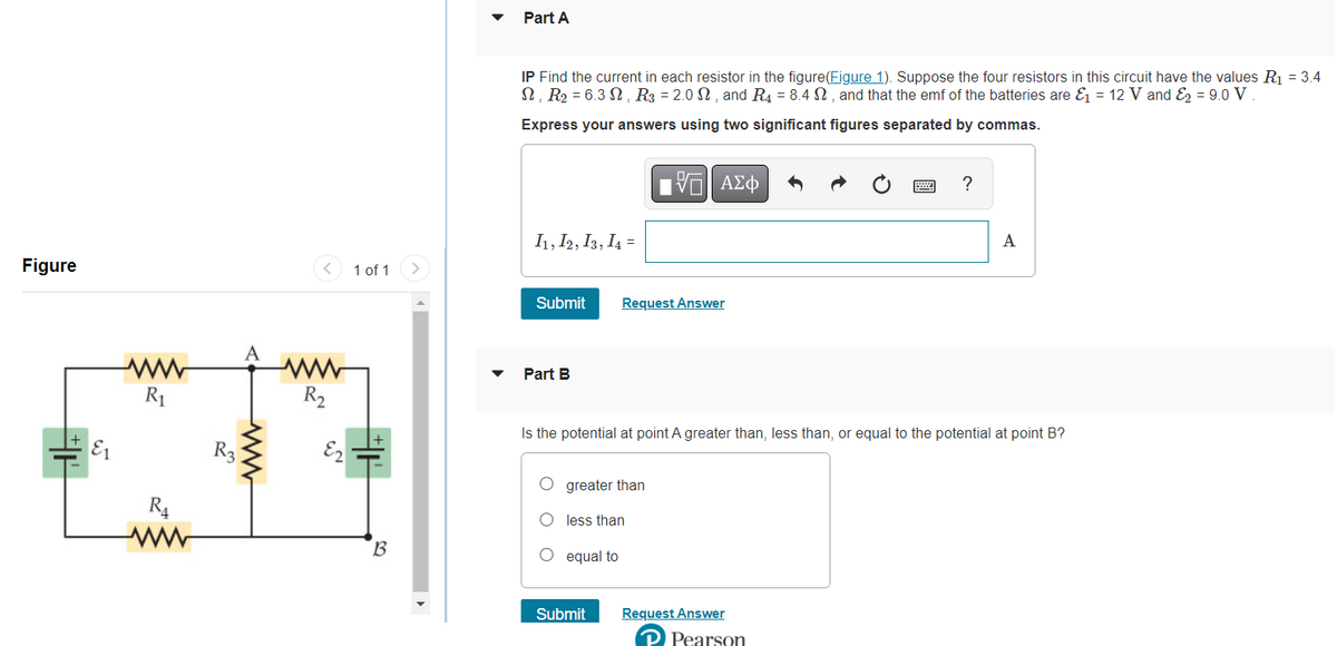 Figure
R₁
ww
R3
ww
R₂
E2
1 of 1
B
Part A
IP Find the current in each resistor in the figure(Figure 1). Suppose the four resistors in this circuit have the values R₁ = 3.4
N, R₂ = 6.3, R3 = 2.0, and R4 = 8.4 M, and that the emf of the batteries are &₁ = 12 V and ₂ = 9.0 V
Express your answers using two significant figures separated by commas.
I1, I2, I3, I4 =
Submit Request Answer
Part B
IΫΠ| ΑΣΦ
O greater than
O less than
O equal to
Is the potential at point A greater than, less than, or equal to the potential at point B?
?
Submit Request Answer
Pearson
A