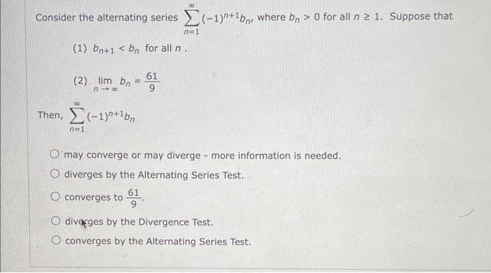 Consider the alternating series (-1)+1b, where bn > 0 for all n ≥ 1. Suppose that
(1) bn+1 < bn for all n.
(2) lim bn
n→∞
00
=
Then, (-1)+¹bn
n=1
61
n=1
O may converge or may diverge - more information is needed.
O diverges by the Alternating Series Test.
O converges to 61
O diverges by the Divergence Test.
O converges by the Alternating Series Test.