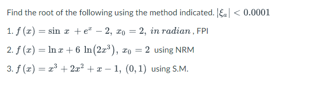 Find the root of the following using the method indicated. || < 0.0001
1. f(x) = sin x + e -2, xo = 2, in radian, FPI
2. f (x) = ln x + 6 ln(2x³), xo = 2 using NRM
3. f (x) = x³ + 2x² + x1, (0, 1) using S.M.