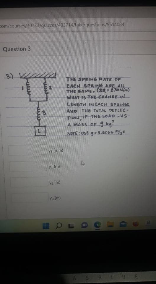 com/courses/30733/quizzes/403714/take/questions/5614084
Question 3
3.).
THE SPRING RATE OF
EACH SPRING ARE ALL
THE SAME. (SR = 27ON/m)
WHAT IS THE CHANGE IN
LENGTH IN EACH SPRINGS
AND THE TOTAL DEFLEC-
TION, IF THE LOAD HAS-
A MASS OF g kg!
NOTE: USE g=9.so66 m/s?
Yr (mm)
Y1 (m)
Y2 (m)
Y3 (m)
A SP IRE
