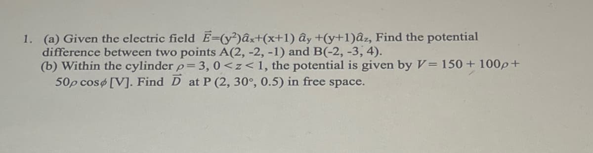 1. (a) Given the electric field E=(y²)âx+(x+1) ây +(y+1)âz, Find the potential
difference between two points A(2, -2, -1) and B(-2, -3, 4).
(b) Within the cylinder p = 3, 0<z<1, the potential is given by V=150+ 100p+
50p cosø [V]. Find D at P (2, 30°, 0.5) in free space.