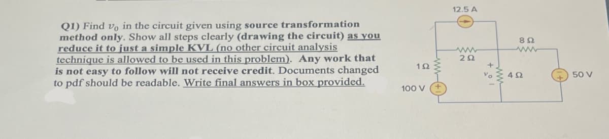 ### Homework Question: Electrical Circuit Analysis

**Q1) Find \( v_0 \) in the circuit given using the source transformation method only. Show all steps clearly (drawing the circuit) as you reduce it to just a simple KVL (no other circuit analysis technique is allowed to be used in this problem). Any work that is not easy to follow will not receive credit. Documents changed to pdf should be readable. Write final answers in the box provided.**

#### Circuit Diagram Description:

The circuit diagram consists of the following components:

1. **Current Source**: 12.5 A
2. **Voltage Source**: 100 V
3. **Voltage Source**: 50 V
4. **Resistors**:
   - 1Ω resistor connected in series with the 100 V voltage source.
   - 2Ω resistor connected in parallel with the 12.5 A current source.
   - 8Ω resistor connected in series with the 2Ω resistor.
   - 4Ω resistor connected in parallel with the 50 V voltage source and also across the 2Ω resistor.
5. **Voltage Across Resistor (\( v_0 \))**: The voltage \( v_0 \) is to be found across the 2Ω resistor.

#### Instructions:
1. Apply the source transformation method only.
2. Clearly draw all steps of the circuit transformation as it is reduced to a simple Kirchhoff's Voltage Law (KVL) circuit.
3. Ensure that your work is easy to follow to receive credit.
4. The final answers should be clearly written in the provided box.

#### Graph/Diagrams Explanation:
- **Left Section**: 
  - A 100 V voltage source is connected in series with a 1Ω resistor.
- **Top Section**: 
  - A 12.5 A current source is connected in parallel with the combination of a 2Ω resistor in series with an 8Ω resistor.
- **Right Section**: 
  - A 50 V voltage source is connected in parallel with a 4Ω resistor.
- **Middle Section**: 
  - The voltage \( v_0 \) is across the 2Ω resistor. 

Ensure to provide clear and detailed steps of the transformation stages from the original complex circuit into a simple KVL circuit.