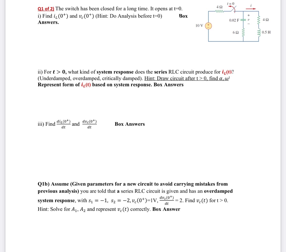 ### Question 1 of 2

The switch has been closed for a long time. It opens at t=0.

#### i) Find \( i_L(0^+) \) and \( v_c(0^+) \) (Hint: Do Analysis before t=0)
**Box Answers:**
\[ i_L(0^+) = \]
\[ v_c(0^+) = \]

#### ii) For \( t > 0 \), what kind of system response does the series RLC circuit produce for \( i_L(t) \)? (Underdamped, overdamped, critically damped). 

Hint: Draw circuit after \( t > 0 \), find \(\alpha\), \(\omega\). Represent form of \( i_L(t) \) based on system response.

**Box Answers:**

#### iii) Find \(\frac{di_L(0^+)}{dt}\) and \(\frac{dv_c(0^+)}{dt}\)
**Box Answers:**
\[ \frac{di_L(0^+)}{dt} = \]
\[ \frac{dv_c(0^+)}{dt} = \]

### Question 1b
Assume (Given parameters for a new circuit to avoid carrying mistakes from previous analysis) you are told that a series RLC circuit is given and has an overdamped system response, with \( s_1 = -1 \), \( s_2 = -2 \), \( v_c(0^+)=1V \), \(\frac{dv_c(0^+)}{dt} = 2 \). Find \( v_c(t) \) for t > 0.
Hint: Solve for \( A_1 \), \( A_2 \) and represent \( v_c(t) \) correctly.

**Box Answer:**

---

### Diagram Explanation:
The schematic diagram provided shows a series RLC circuit consisting of:
- A 10V DC voltage source
- A switch that has been closed for a long time and opens at \( t = 0 \)
- A resistor (\(4\Omega\)) in series with an inductor (\(0.5H\)), another resistor (\(6\Omega\)), and a capacitor (\(0.02F\))

##### Key Circuit Elements:
- Resistor: \( 4\Omega \)
- Resistor: \( 6\Omega \