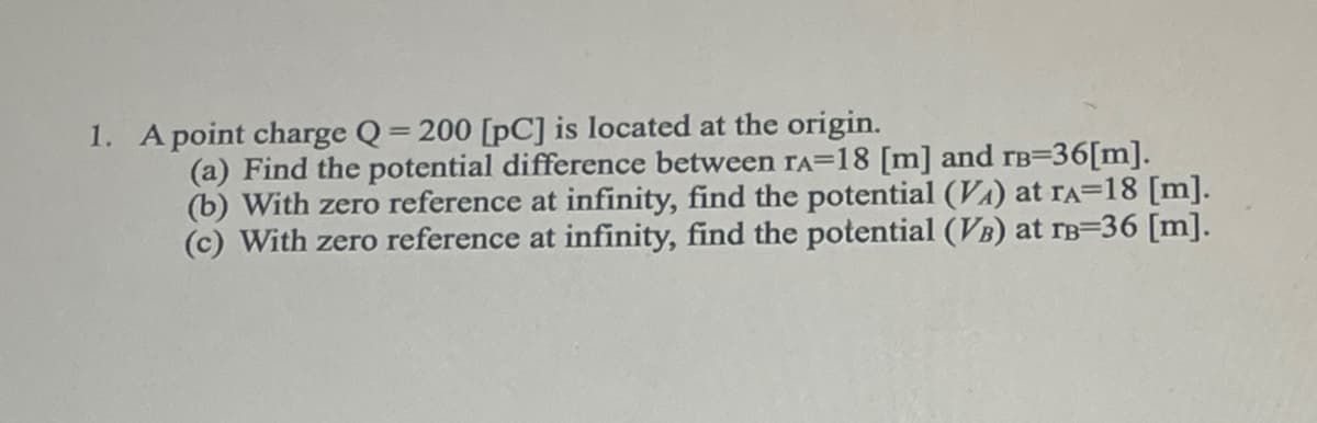 1. A point charge Q = 200 [pC] is located at the origin.
(a) Find the potential difference between rA=18 [m] and rв=36[m].
(b) With zero reference at infinity, find the potential (VA) at TA=18 [m].
(c) With zero reference at infinity, find the potential (VB) at TB-36 [m].